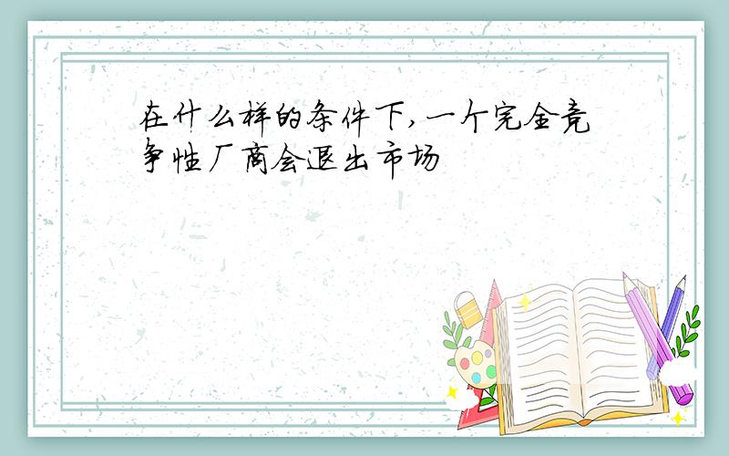 在什么样的条件下,一个完全竞争性厂商会退出市场