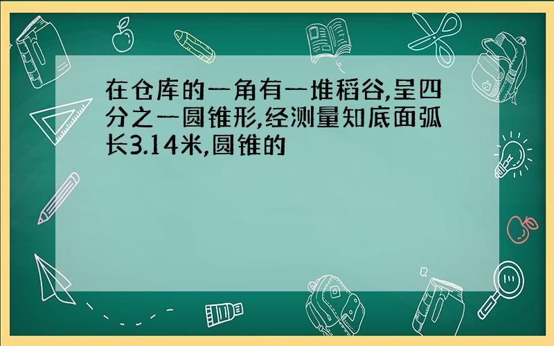 在仓库的一角有一堆稻谷,呈四分之一圆锥形,经测量知底面弧长3.14米,圆锥的