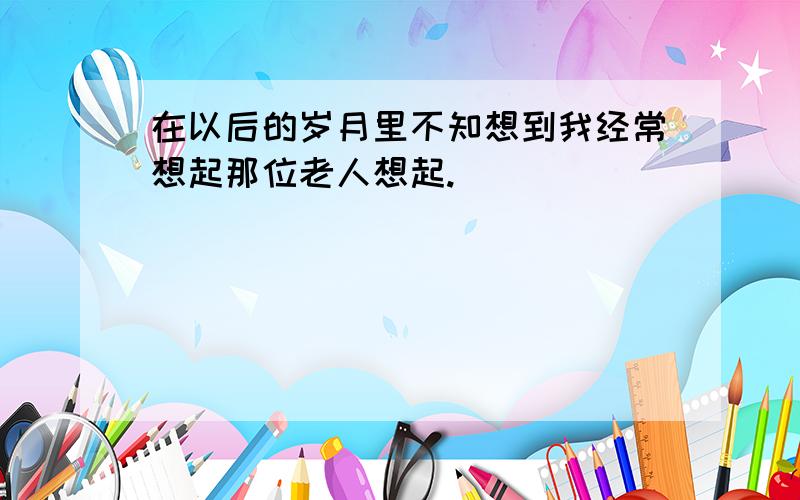 在以后的岁月里不知想到我经常想起那位老人想起.