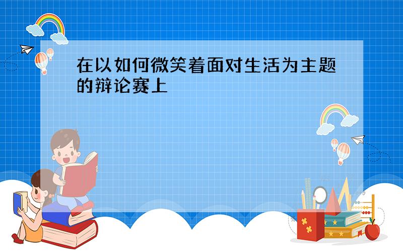 在以如何微笑着面对生活为主题的辩论赛上