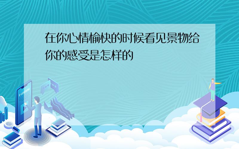 在你心情愉快的时候看见景物给你的感受是怎样的