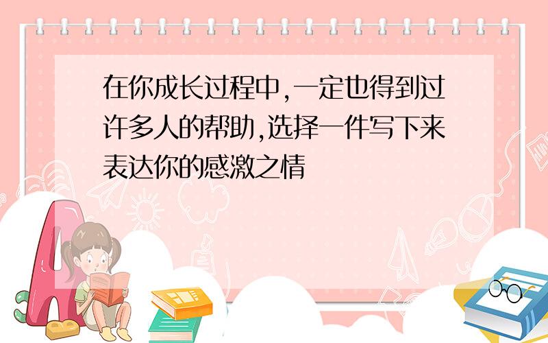 在你成长过程中,一定也得到过许多人的帮助,选择一件写下来表达你的感激之情