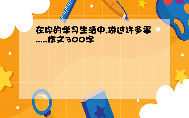 在你的学习生活中,做过许多事.....作文300字