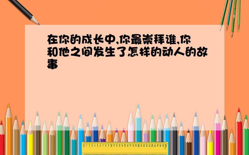 在你的成长中,你最崇拜谁,你和他之间发生了怎样的动人的故事