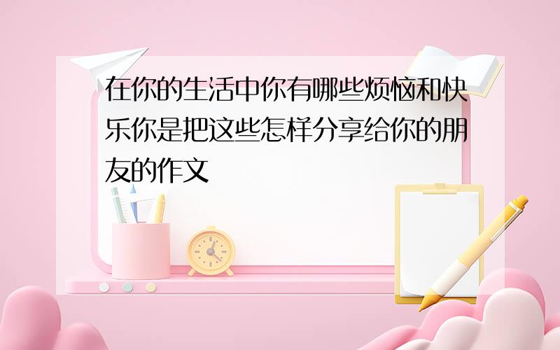 在你的生活中你有哪些烦恼和快乐你是把这些怎样分享给你的朋友的作文