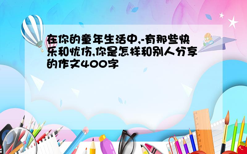 在你的童年生活中,-有那些快乐和忧伤,你是怎样和别人分享的作文400字