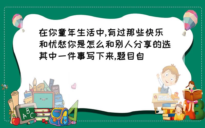 在你童年生活中,有过那些快乐和忧愁你是怎么和别人分享的选其中一件事写下来,题目自