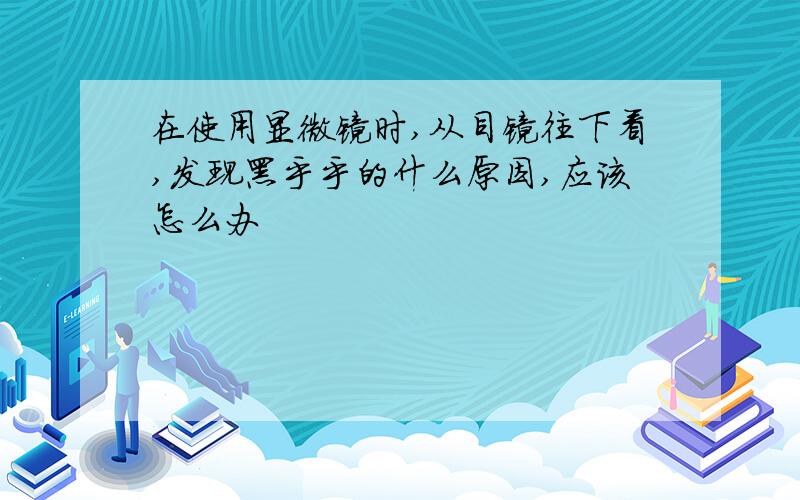 在使用显微镜时,从目镜往下看,发现黑乎乎的什么原因,应该怎么办