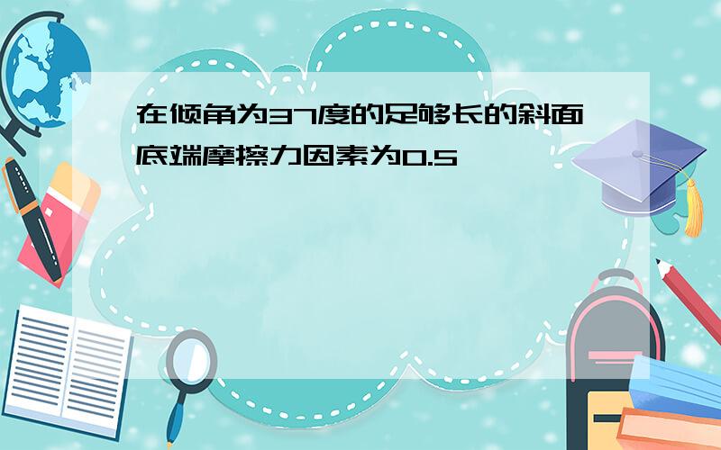 在倾角为37度的足够长的斜面底端摩擦力因素为0.5