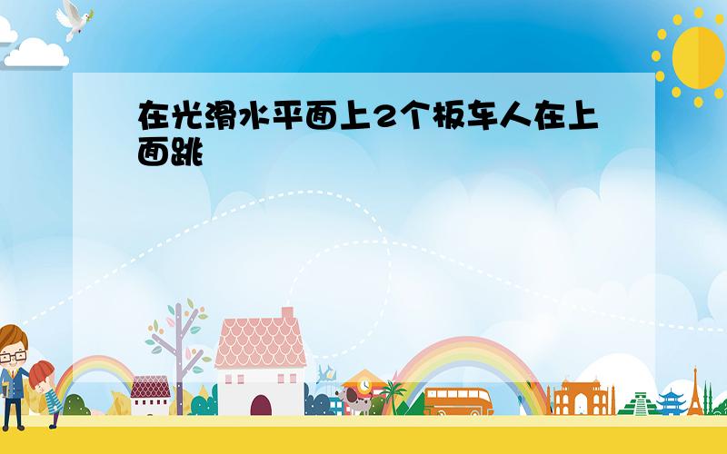 在光滑水平面上2个板车人在上面跳