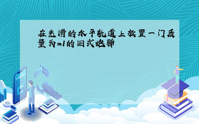 在光滑的水平轨道上放置一门质量为m1的旧式炮弹