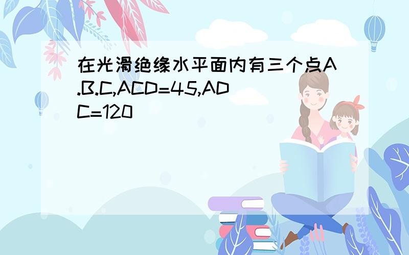 在光滑绝缘水平面内有三个点A.B.C,ACD=45,ADC=120