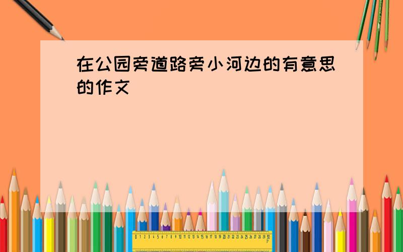 在公园旁道路旁小河边的有意思的作文