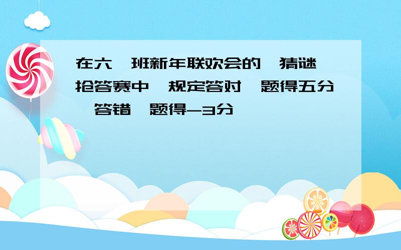 在六一班新年联欢会的"猜谜"抢答赛中,规定答对一题得五分,答错一题得-3分