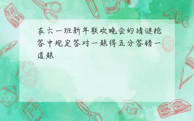 在六一班新年联欢晚会的猜谜抢答中规定答对一题得五分答错一道题