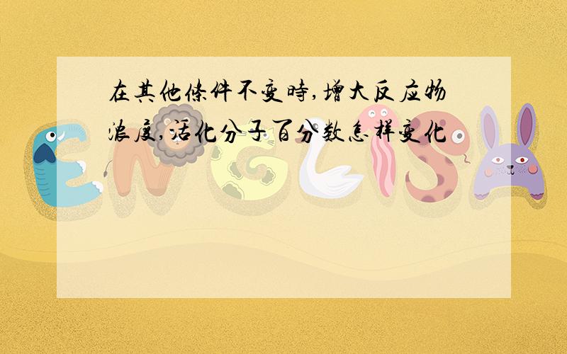 在其他条件不变时,增大反应物浓度,活化分子百分数怎样变化