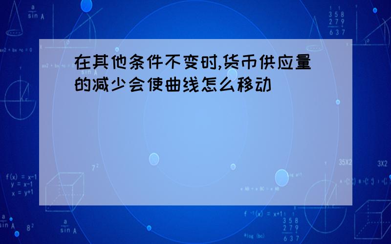 在其他条件不变时,货币供应量的减少会使曲线怎么移动