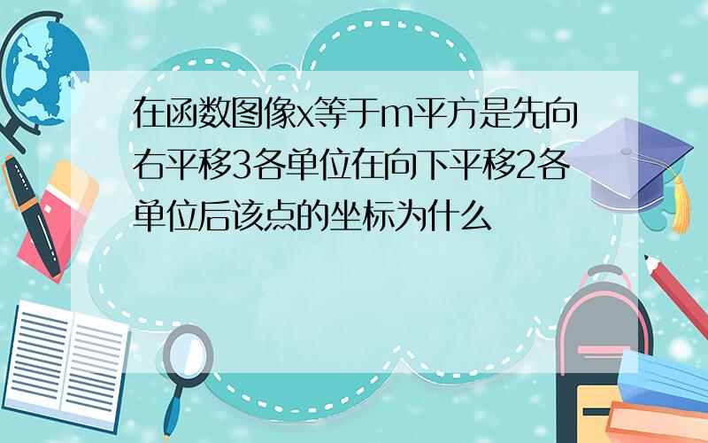 在函数图像x等于m平方是先向右平移3各单位在向下平移2各单位后该点的坐标为什么