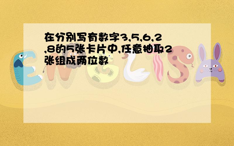 在分别写有数字3,5,6,2,8的5张卡片中,任意抽取2张组成两位数