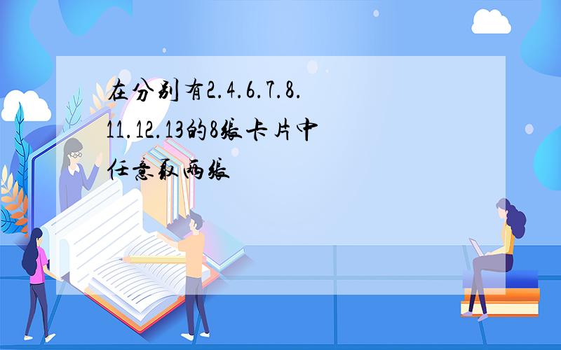 在分别有2.4.6.7.8.11.12.13的8张卡片中任意取两张