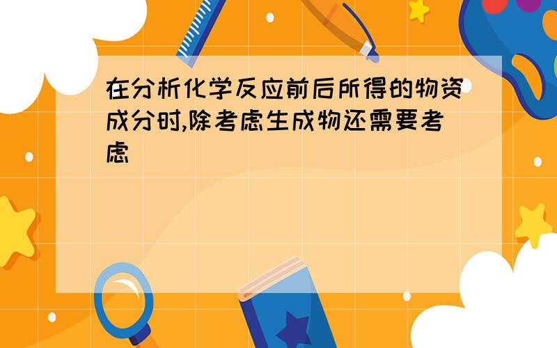 在分析化学反应前后所得的物资成分时,除考虑生成物还需要考虑