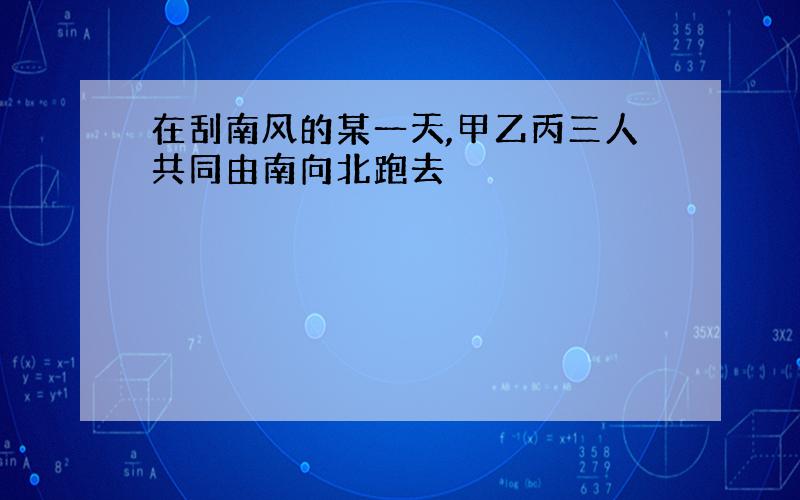 在刮南风的某一天,甲乙丙三人共同由南向北跑去