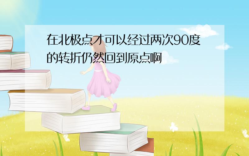 在北极点才可以经过两次90度的转折仍然回到原点啊