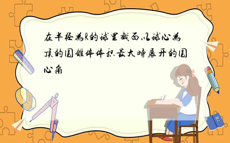 在半径为R的球里截面以球心为顶的圆锥体体积最大时展开的圆心角