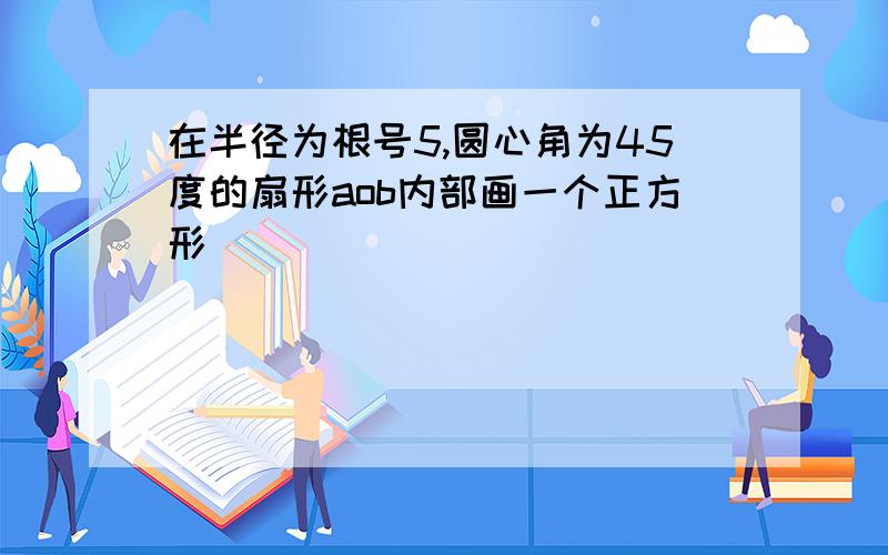 在半径为根号5,圆心角为45度的扇形aob内部画一个正方形