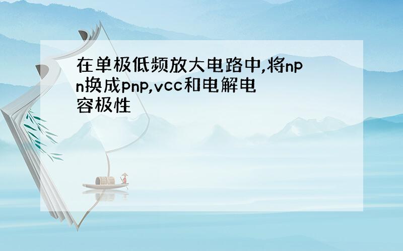 在单极低频放大电路中,将npn换成pnp,vcc和电解电容极性