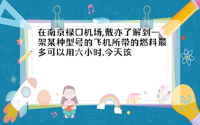 在南京禄口机场,戴亦了解到一架某种型号的飞机所带的燃料最多可以用六小时.今天该