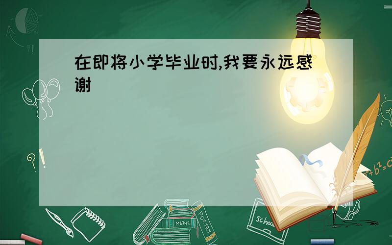 在即将小学毕业时,我要永远感谢