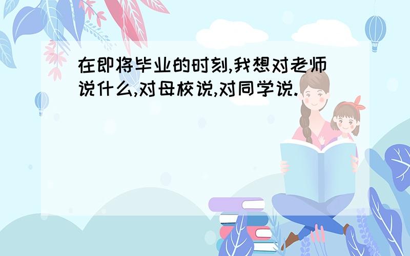 在即将毕业的时刻,我想对老师说什么,对母校说,对同学说.