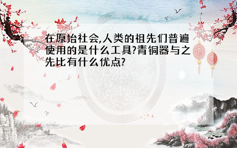 在原始社会,人类的祖先们普遍使用的是什么工具?青铜器与之先比有什么优点?