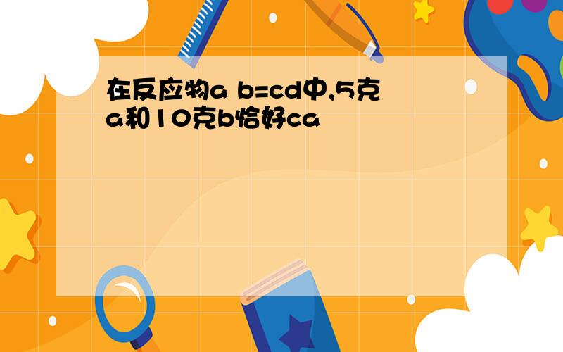 在反应物a b=cd中,5克a和10克b恰好ca