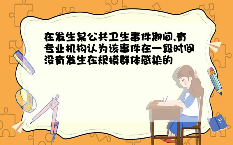 在发生某公共卫生事件期间,有专业机构认为该事件在一段时间没有发生在规模群体感染的