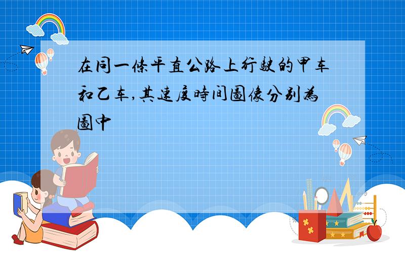 在同一条平直公路上行驶的甲车和乙车,其速度时间图像分别为图中