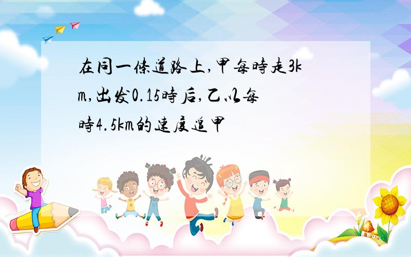 在同一条道路上,甲每时走3km,出发0.15时后,乙以每时4.5km的速度追甲