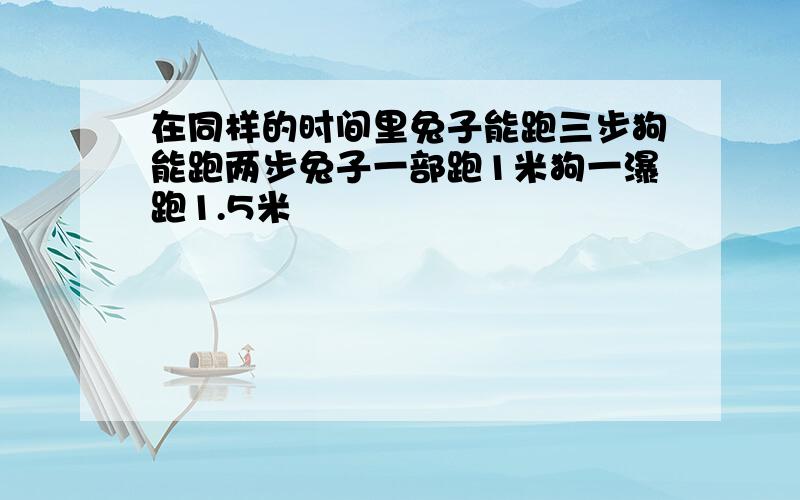 在同样的时间里兔子能跑三步狗能跑两步兔子一部跑1米狗一瀑跑1.5米