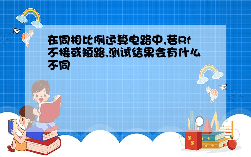 在同相比例运算电路中,若Rf不接或短路,测试结果会有什么不同