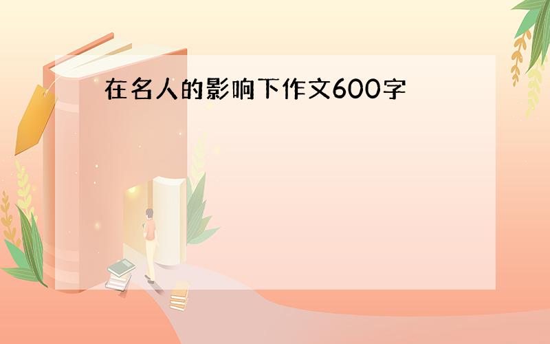 在名人的影响下作文600字