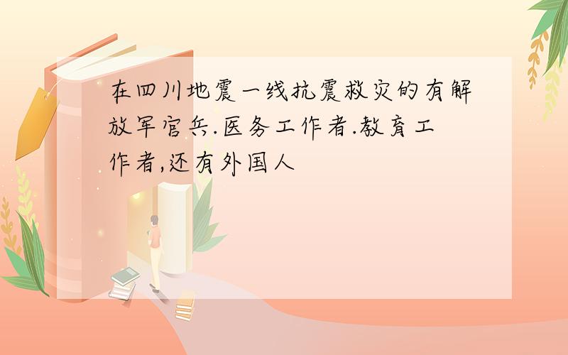 在四川地震一线抗震救灾的有解放军官兵.医务工作者.教育工作者,还有外国人