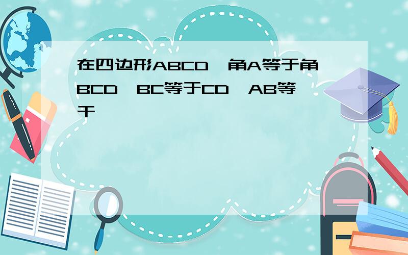 在四边形ABCD,角A等于角BCD,BC等于CD,AB等干