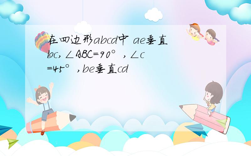 在四边形abcd中 ae垂直bc,∠ABC=90°,∠c=45°,be垂直cd