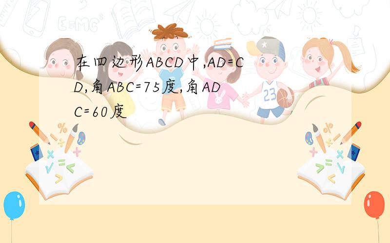 在四边形ABCD中,AD=CD,角ABC=75度,角ADC=60度