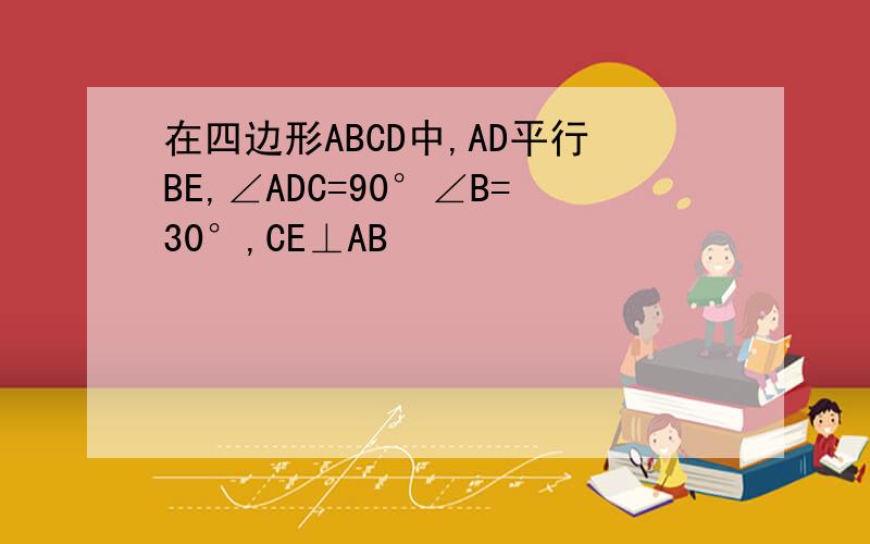 在四边形ABCD中,AD平行BE,∠ADC=90°∠B=30°,CE⊥AB