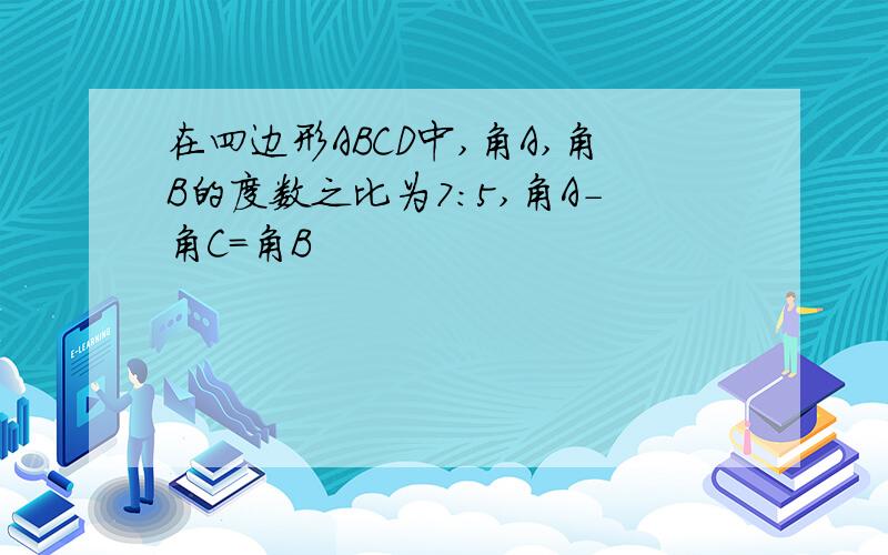 在四边形ABCD中,角A,角B的度数之比为7:5,角A-角C=角B