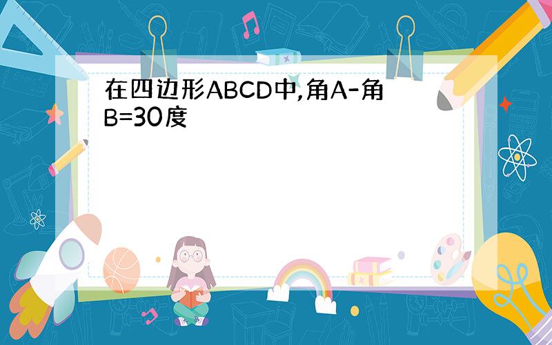 在四边形ABCD中,角A-角B=30度