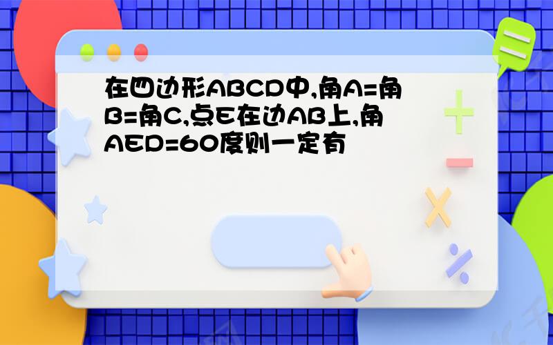 在四边形ABCD中,角A=角B=角C,点E在边AB上,角AED=60度则一定有