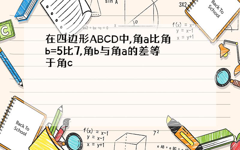 在四边形ABCD中,角a比角b=5比7,角b与角a的差等于角c